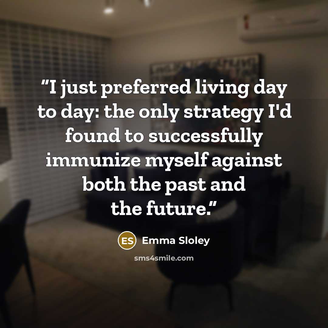 “I just preferred living day to day: the only strategy I'd found to successfully immunize myself against both the past and the future.” quote by Emma Sloley