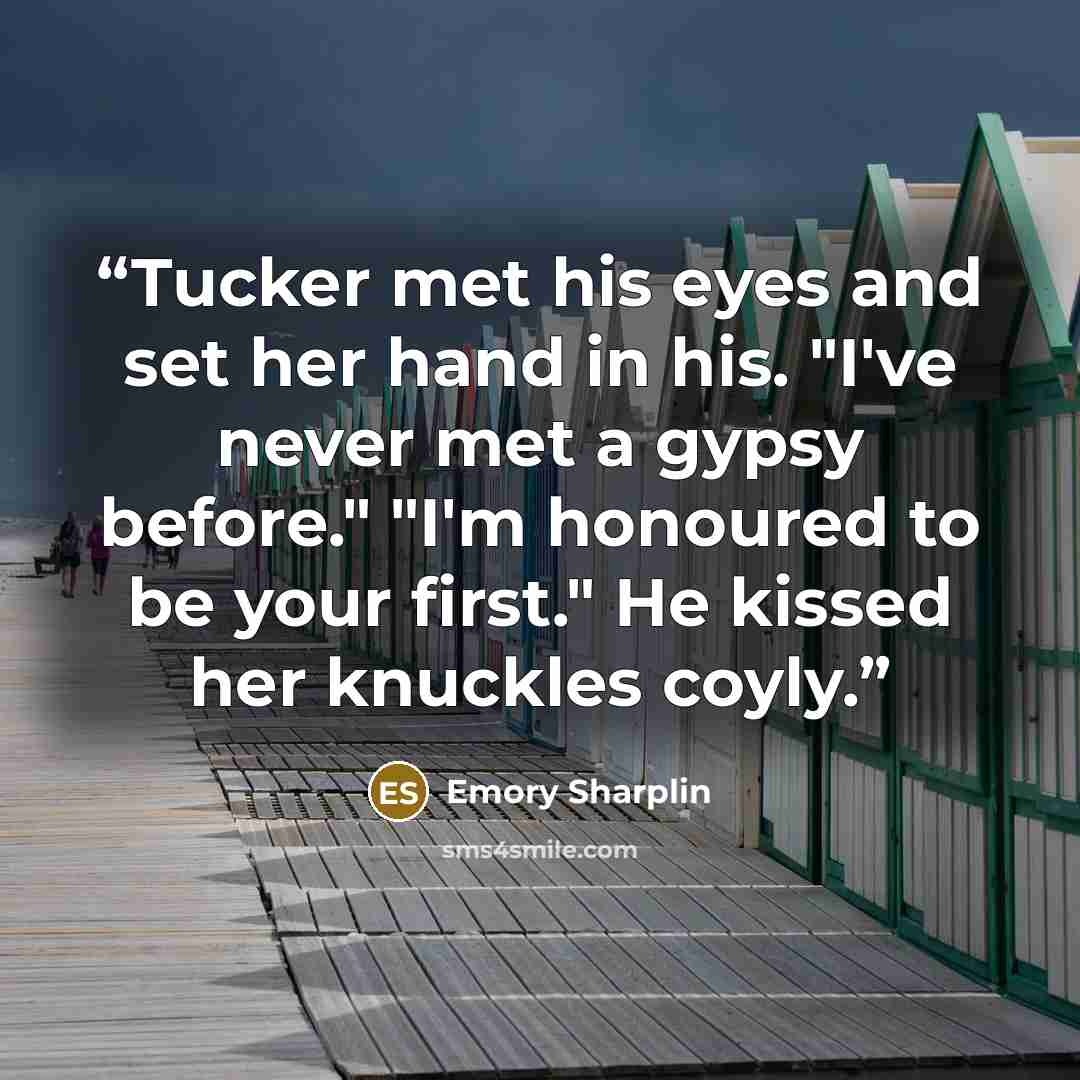 “Tucker met his eyes and set her hand in his. "I've never met a gypsy before." "I'm honoured to be your first." He kissed her knuckles coyly.” quote by Emory Sharplin