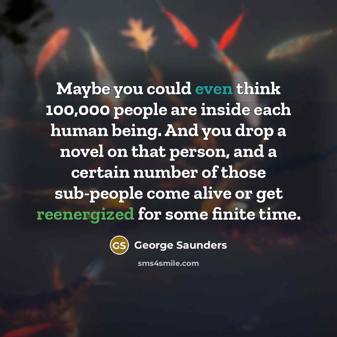 “Maybe you could even think 100,000 people are inside each human being. And you drop a novel on that person, and a certain number of those sub-people come alive or get reenergized for some finite time.” quote by George Saunders