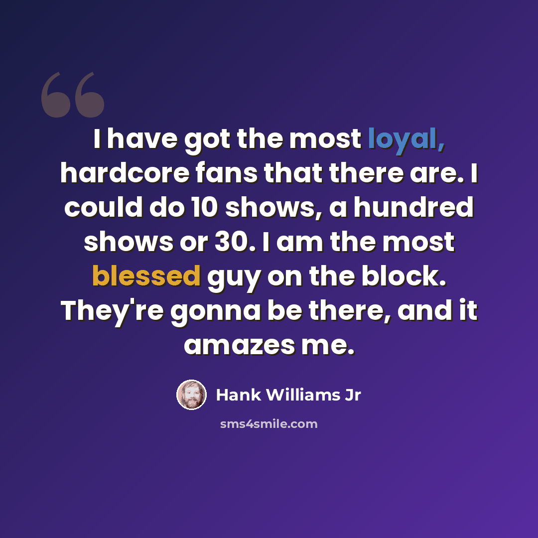 “I have got the most loyal, hardcore fans that there are. I could do 10 shows, a hundred shows or 30. I am the most blessed guy on the block. They're gonna be there, and it amazes me.” quote by Hank Williams Jr