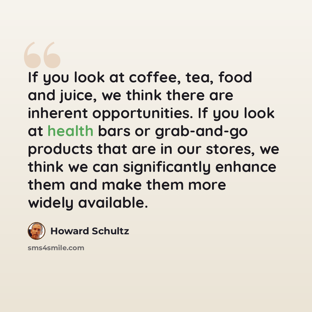 “If you look at coffee, tea, food and juice, we think there are inherent opportunities. If you look at health bars or grab-and-go products that are in our stores, we think we can significantly enhance them and make them more widely available.” quote by Howard Schultz