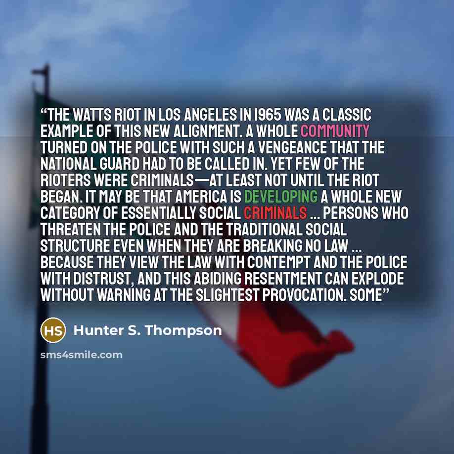 “The Watts riot in Los Angeles in 1965 was a classic example of this new alignment. A whole community turned on the police with such a vengeance that the National Guard had to be called in. Yet few of the rioters were criminals—at least not until the riot began. It may be that America is developing…” quote by Hunter S. Thompson