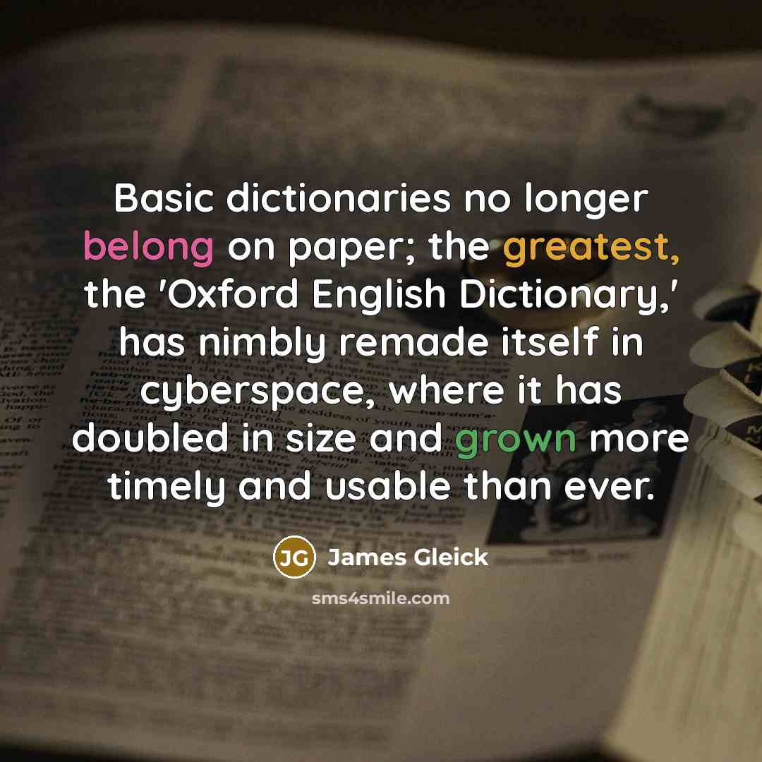 “Basic dictionaries no longer belong on paper; the greatest, the 'Oxford English Dictionary,' has nimbly remade itself in cyberspace, where it has doubled in size and grown more timely and usable than ever.” quote by James Gleick