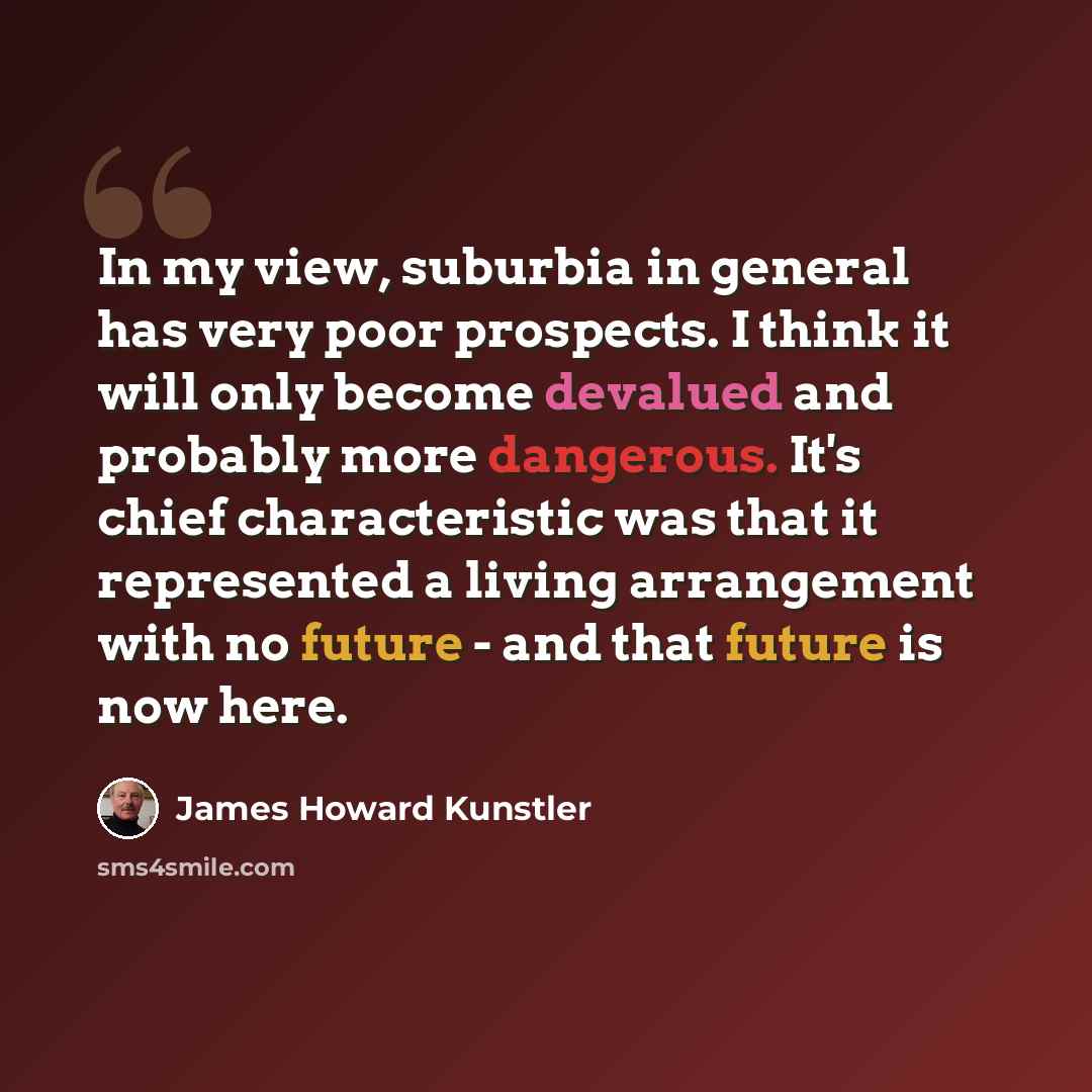 “In my view, suburbia in general has very poor prospects. I think it will only become devalued and probably more dangerous. It's chief characteristic was that it represented a living arrangement with no future - and that future is now here.” quote by James Howard Kunstler