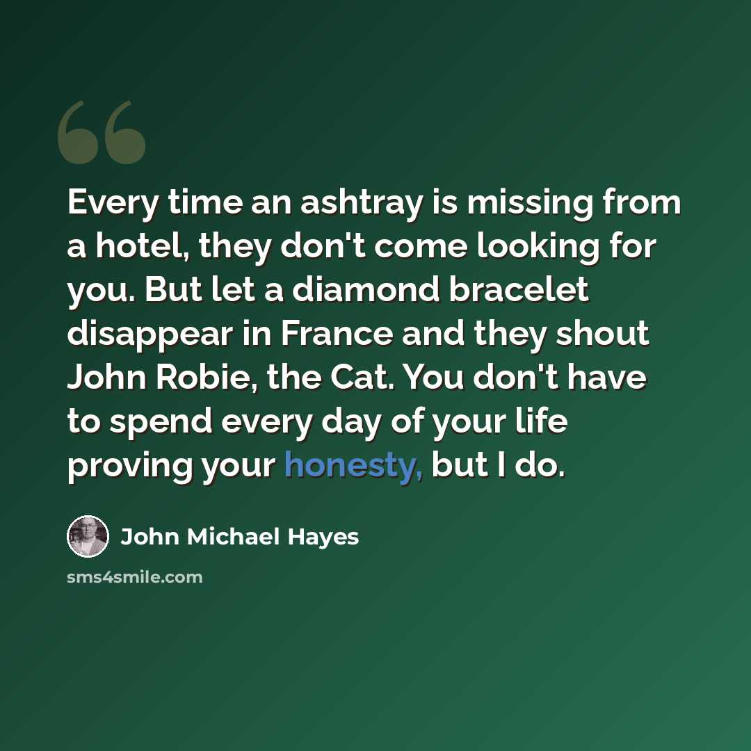 “Every time an ashtray is missing from a hotel, they don't come looking for you. But let a diamond bracelet disappear in France and they shout John Robie, the Cat. You don't have to spend every day of your life proving your honesty, but I do.” quote by John Michael Hayes