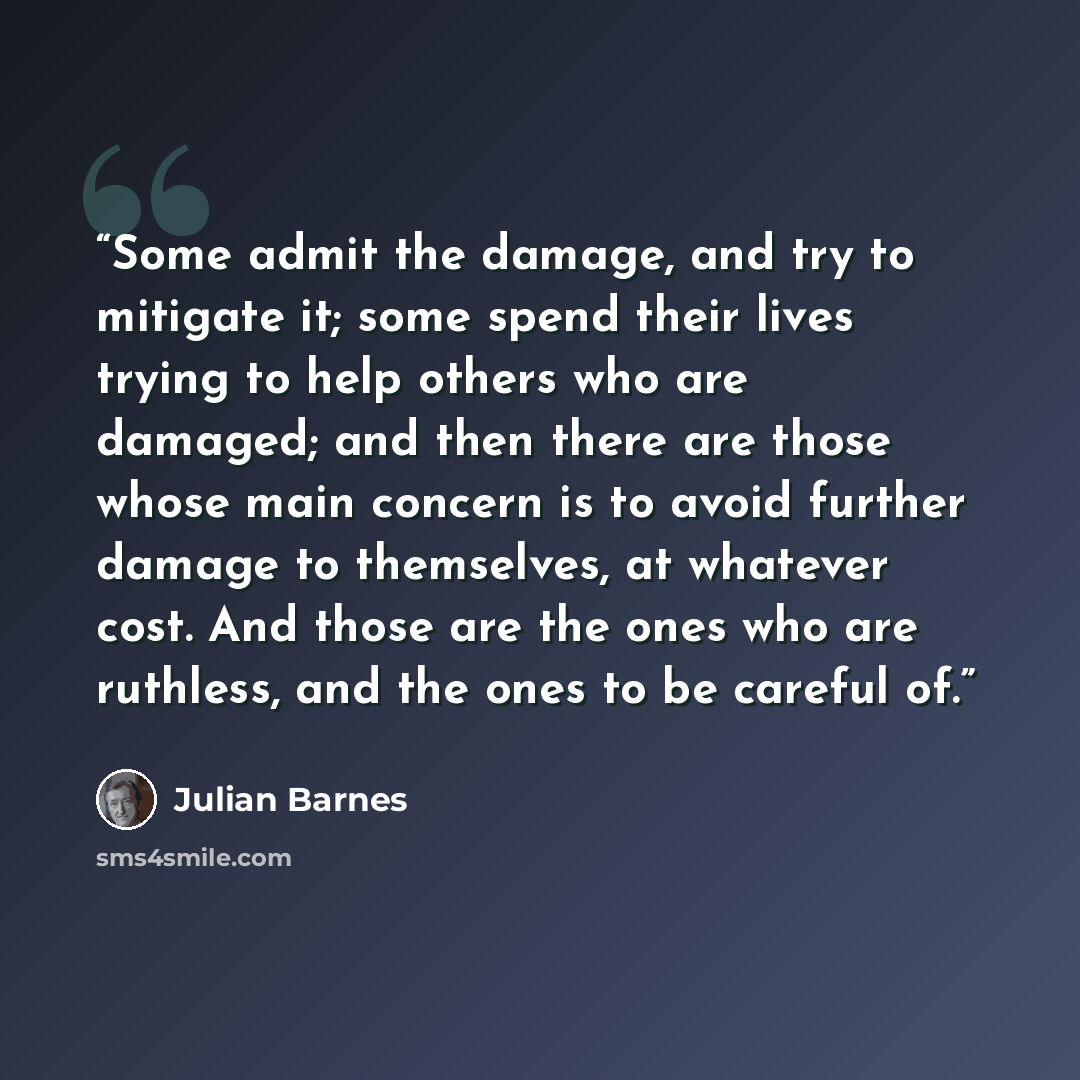 “Some admit the damage, and try to mitigate it; some spend their lives trying to help others who are damaged; and then there are those whose main concern is to avoid further damage to themselves, at whatever cost. And those are the ones who are ruthless, and the ones to be careful of.” quote by Julian Barnes