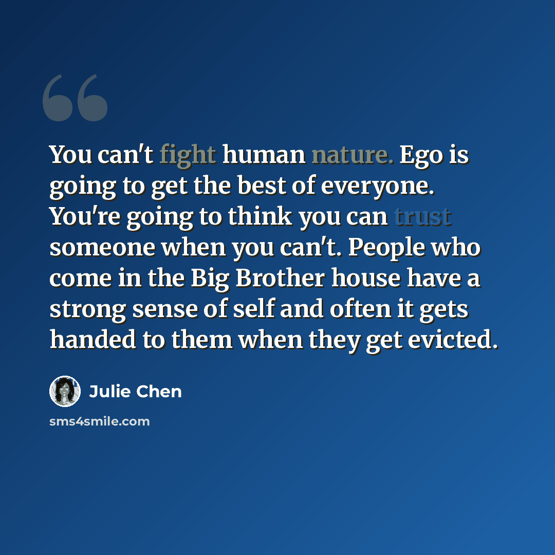 “You can't fight human nature. Ego is going to get the best of everyone. You're going to think you can trust someone when you can't. People who come in the Big Brother house have a strong sense of self and often it gets handed to them when they get evicted.” quote by Julie Chen
