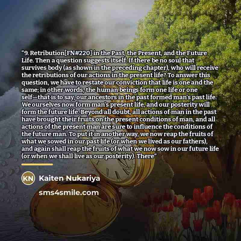 “9. Retribution[FN#220] in the Past, the Present, and the Future Life. Then a question suggests itself: If there be no soul that survives body (as shown in the preceding chapter), who will receive the retributions of our actions in the present life? To answer this question, we have to restate our…” quote by Kaiten Nukariya