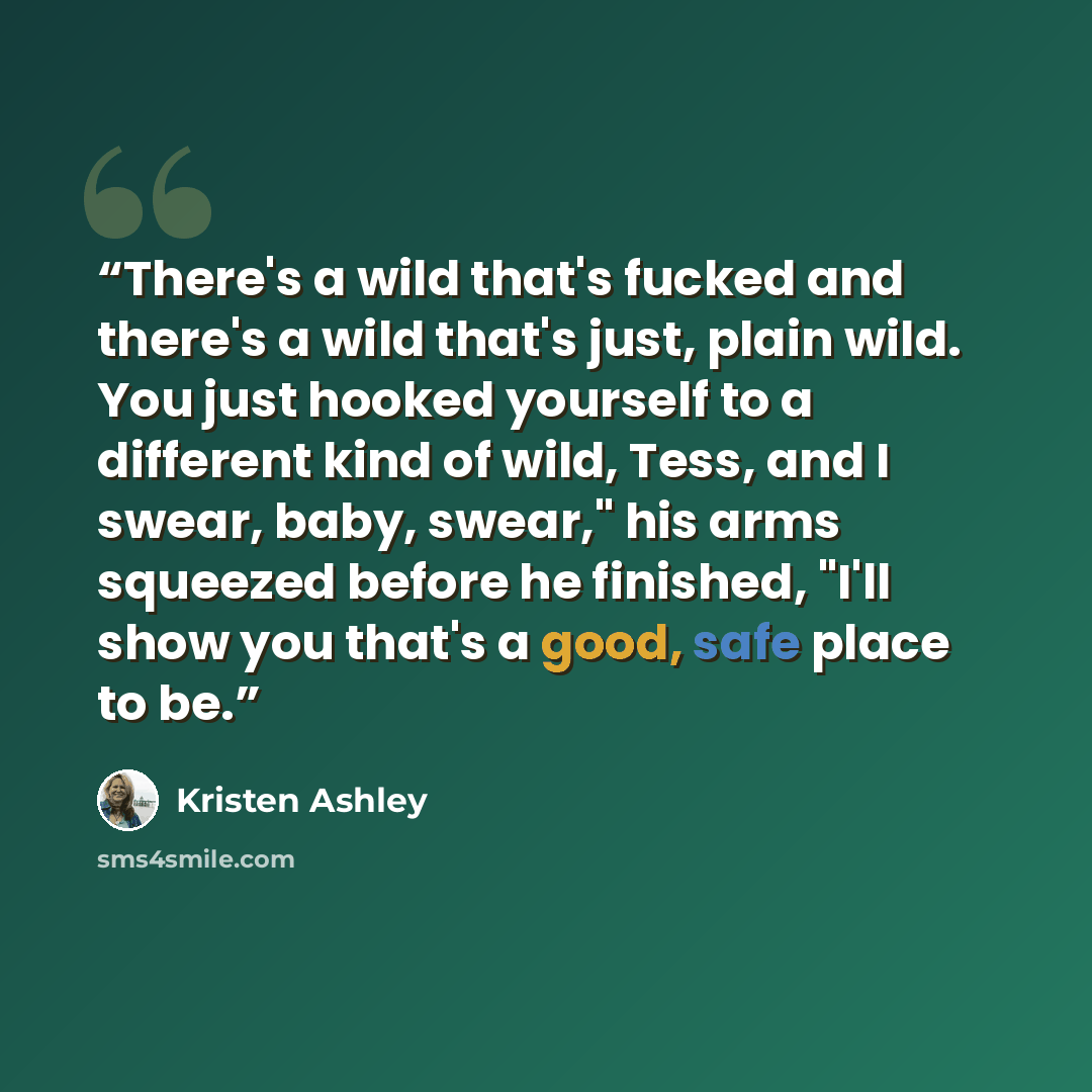 “There's a wild that's fucked and there's a wild that's just, plain wild. You just hooked yourself to a different kind of wild, Tess, and I swear, baby, swear," his arms squeezed before he finished, "I'll show you that's a good, safe place to be.” quote by Kristen Ashley