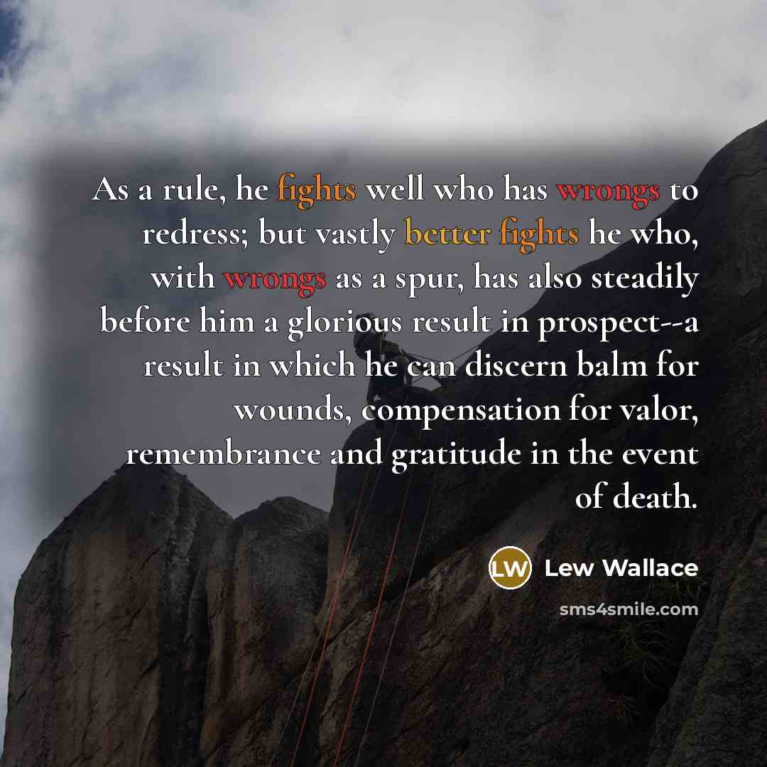 “As a rule, he fights well who has wrongs to redress; but vastly better fights he who, with wrongs as a spur, has also steadily before him a glorious result in prospect--a result in which he can discern balm for wounds, compensation for valor, remembrance and gratitude in the event of death.” quote by Lew Wallace