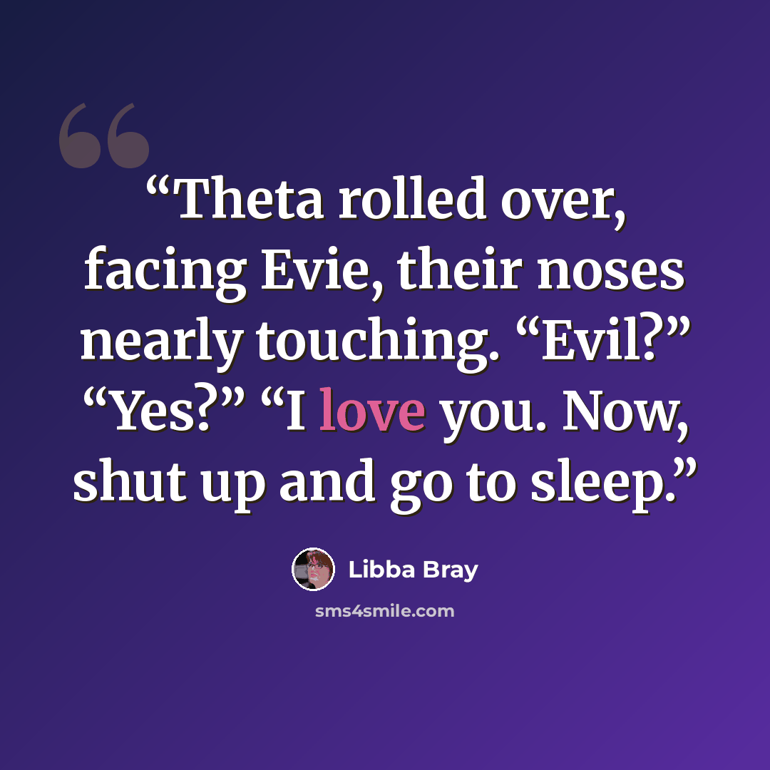 “Theta rolled over, facing Evie, their noses nearly touching. “Evil?” “Yes?” “I love you. Now, shut up and go to sleep.” quote by Libba Bray
