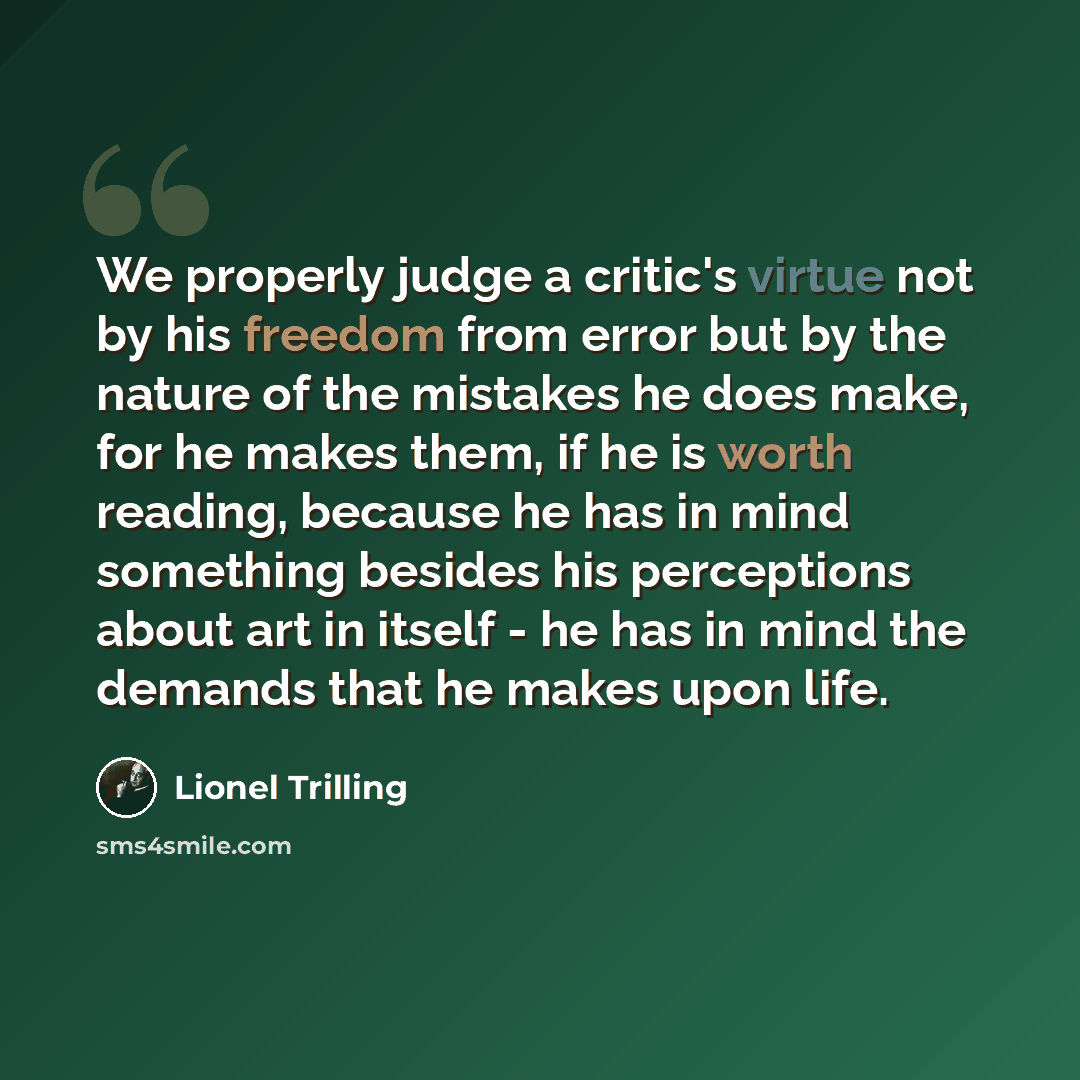 “We properly judge a critic's virtue not by his freedom from error but by the nature of the mistakes he does make, for he makes them, if he is worth reading, because he has in mind something besides his perceptions about art in itself - he has in mind the demands that he makes upon life.” quote by Lionel Trilling