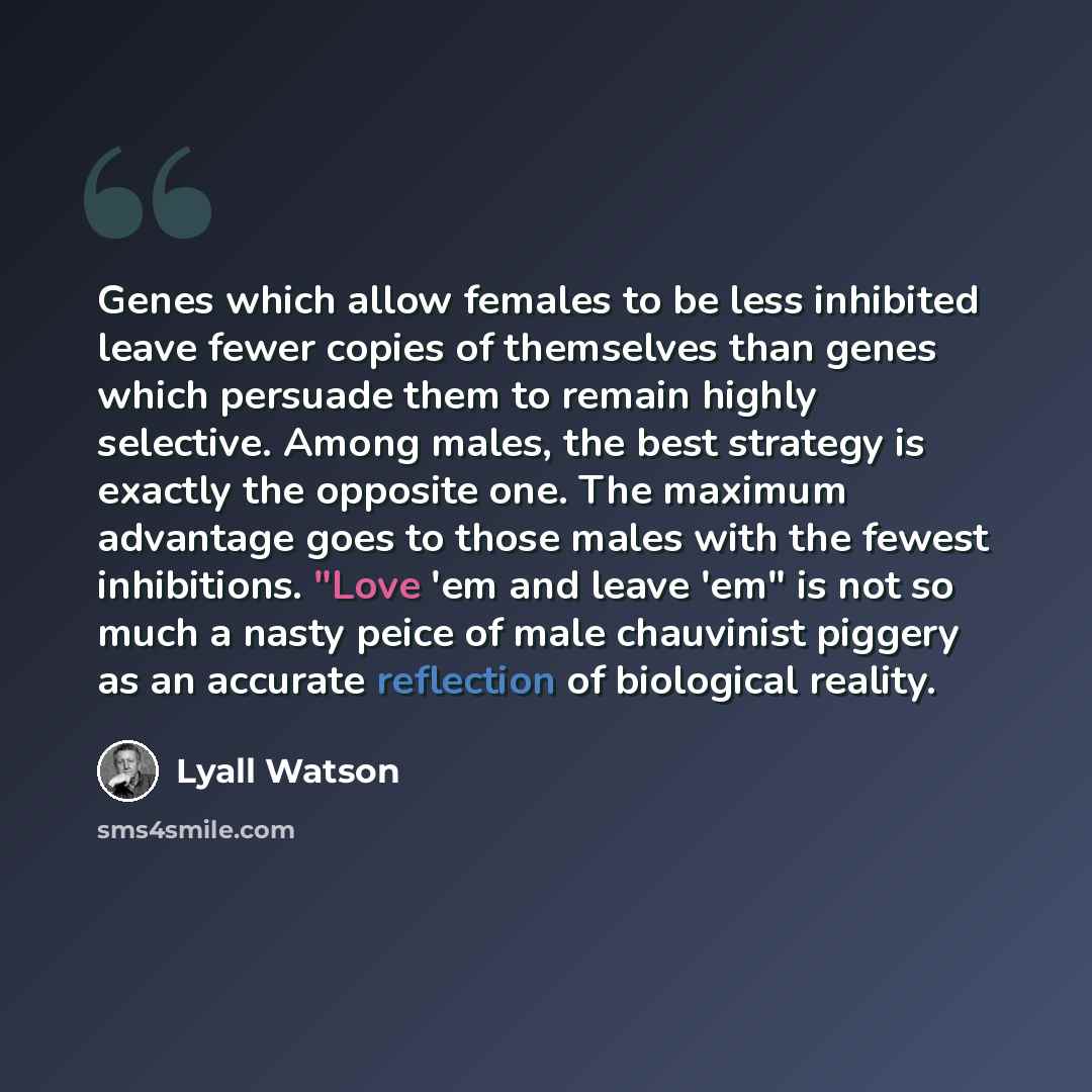 “Genes which allow females to be less inhibited leave fewer copies of themselves than genes which persuade them to remain highly selective. Among males, the best strategy is exactly the opposite one. The maximum advantage goes to those males with the fewest inhibitions. "Love 'em and leave 'em" is…” quote by Lyall Watson