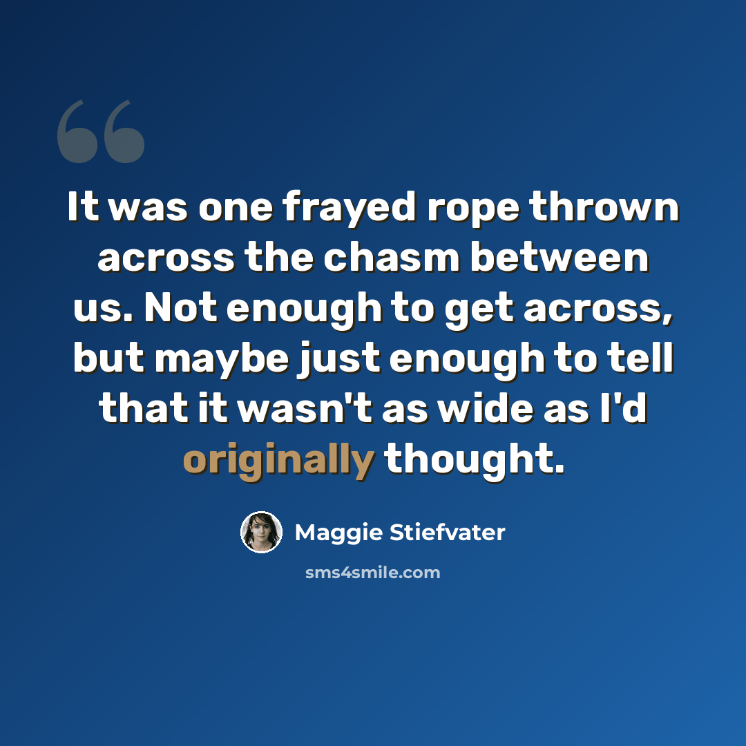 “It was one frayed rope thrown across the chasm between us. Not enough to get across, but maybe just enough to tell that it wasn't as wide as I'd originally thought.” quote by Maggie Stiefvater