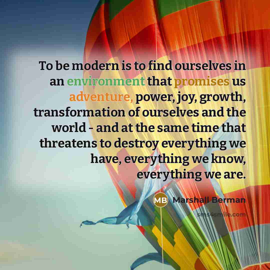 “To be modern is to find ourselves in an environment that promises us adventure, power, joy, growth, transformation of ourselves and the world - and at the same time that threatens to destroy everything we have, everything we know, everything we are.” quote by Marshall Berman