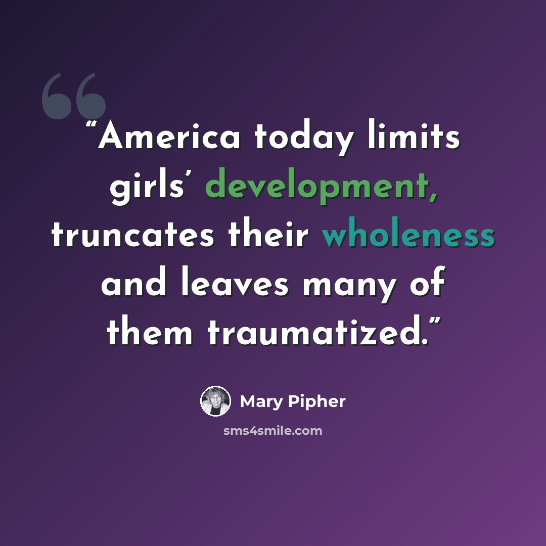 “America today limits girls’ development, truncates their wholeness and leaves many of them traumatized.” quote by Mary Pipher