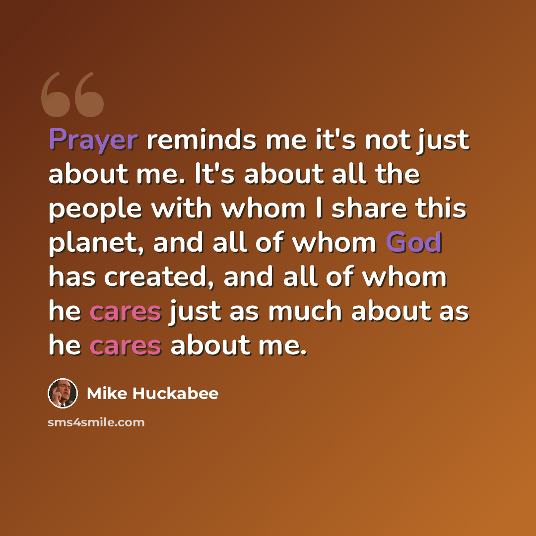 “Prayer reminds me it's not just about me. It's about all the people with whom I share this planet, and all of whom God has created, and all of whom he cares just as much about as he cares about me.” quote by Mike Huckabee