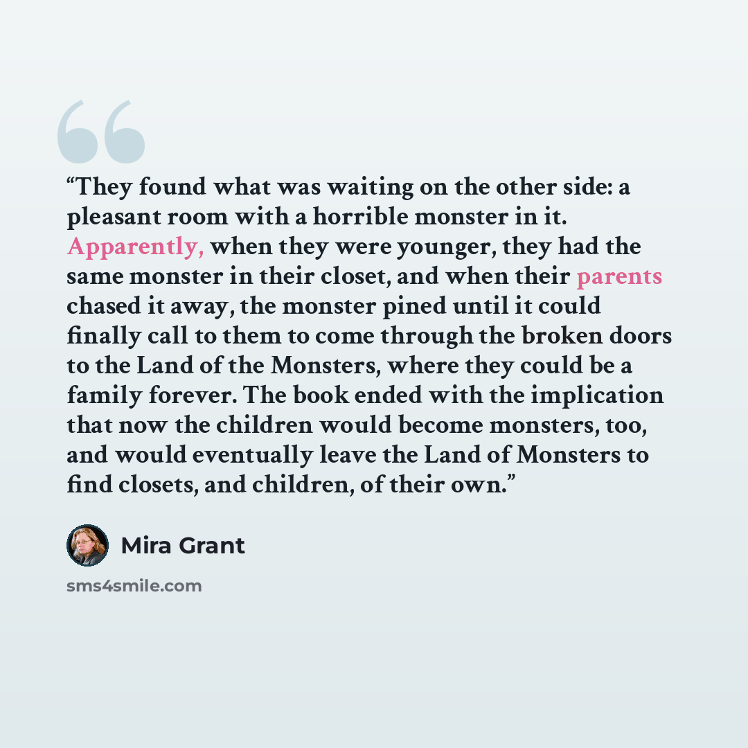 “They found what was waiting on the other side: a pleasant room with a horrible monster in it. Apparently, when they were younger, they had the same monster in their closet, and when their parents chased it away, the monster pined until it could finally call to them to come through the broken doors…” quote by Mira Grant