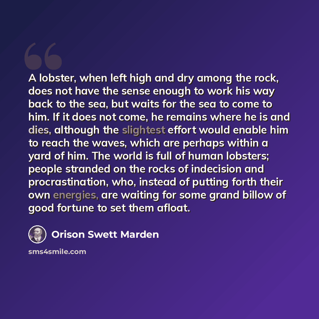 “A lobster, when left high and dry among the rock, does not have the sense enough to work his way back to the sea, but waits for the sea to come to him. If it does not come, he remains where he is and dies, although the slightest effort would enable him to reach the waves, which are perhaps within…” quote by Orison Swett Marden