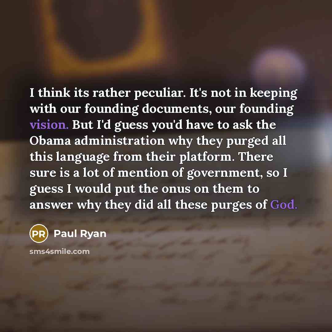 “I think its rather peculiar. It's not in keeping with our founding documents, our founding vision. But I'd guess you'd have to ask the Obama administration why they purged all this language from their platform. There sure is a lot of mention of government, so I guess I would put the onus on them…” quote by Paul Ryan