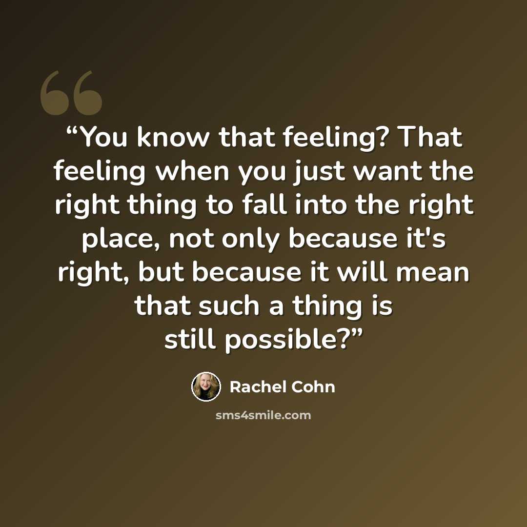 “You know that feeling? That feeling when you just want the right thing to fall into the right place, not only because it's right, but because it will mean that such a thing is still possible?” quote by Rachel Cohn