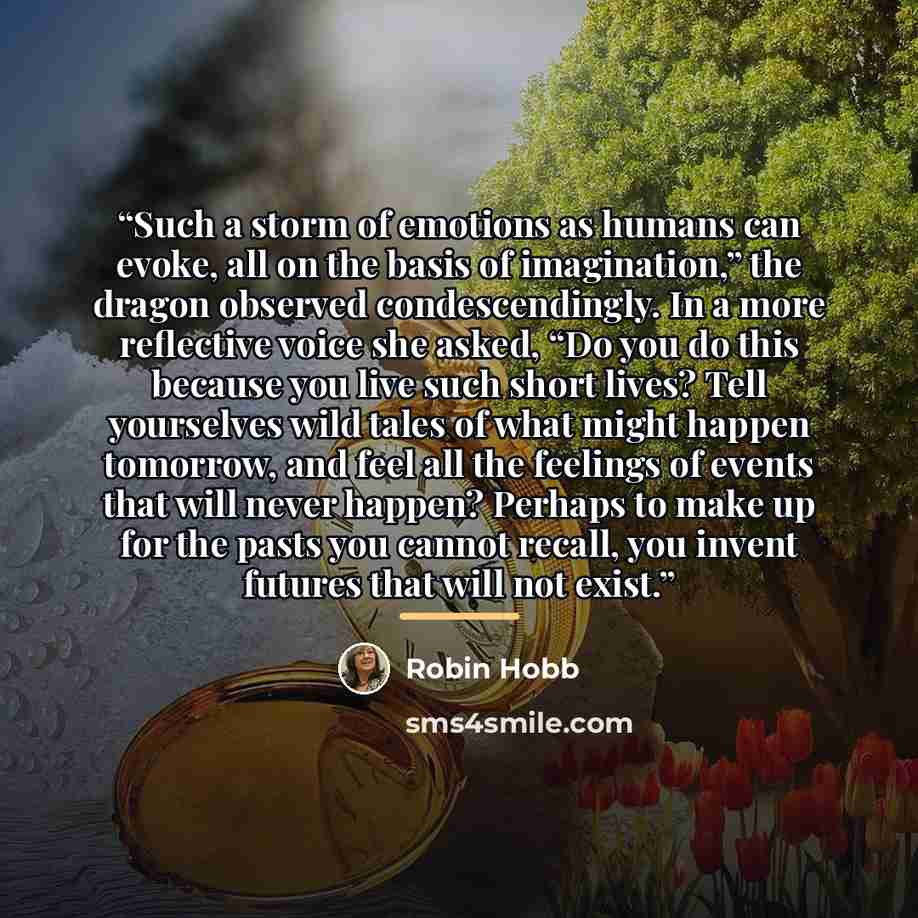 “Such a storm of emotions as humans can evoke, all on the basis of imagination,” the dragon observed condescendingly. In a more reflective voice she asked, “Do you do this because you live such short lives? Tell yourselves wild tales of what might happen tomorrow, and feel all the feelings of…” quote by Robin Hobb
