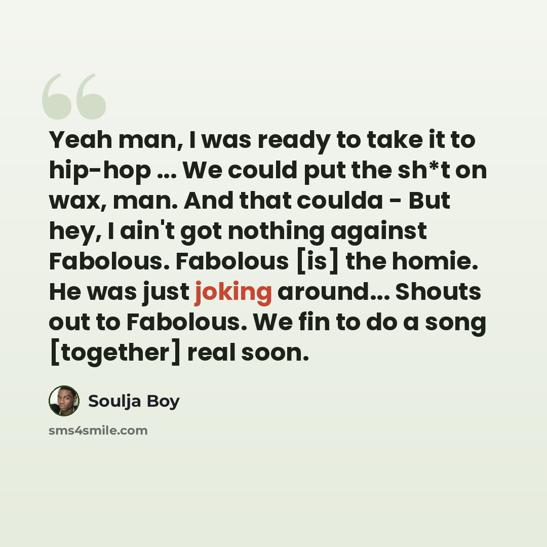 “Yeah man, I was ready to take it to hip-hop ... We could put the sh*t on wax, man. And that coulda - But hey, I ain't got nothing against Fabolous. Fabolous [is] the homie. He was just joking around... Shouts out to Fabolous. We fin to do a song [together] real soon.” quote by Soulja Boy