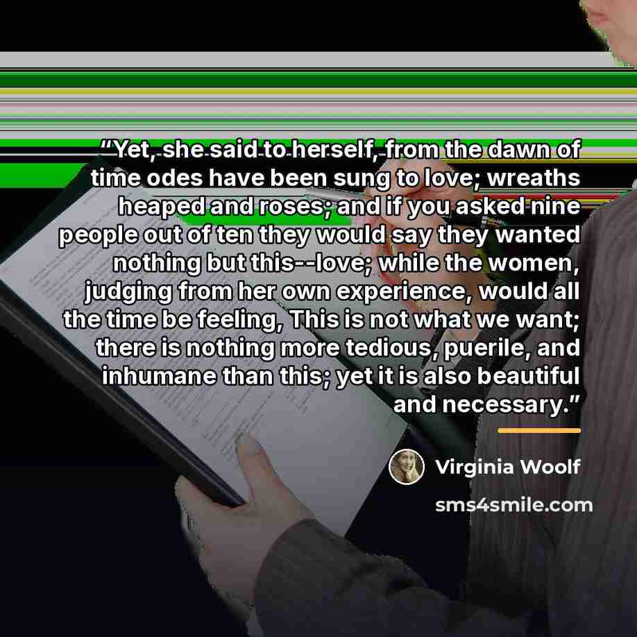 “Yet, she said to herself, from the dawn of time odes have been sung to love; wreaths heaped and roses; and if you asked nine people out of ten they would say they wanted nothing but this--love; while the women, judging from her own experience, would all the time be feeling, This is not what we…” quote by Virginia Woolf