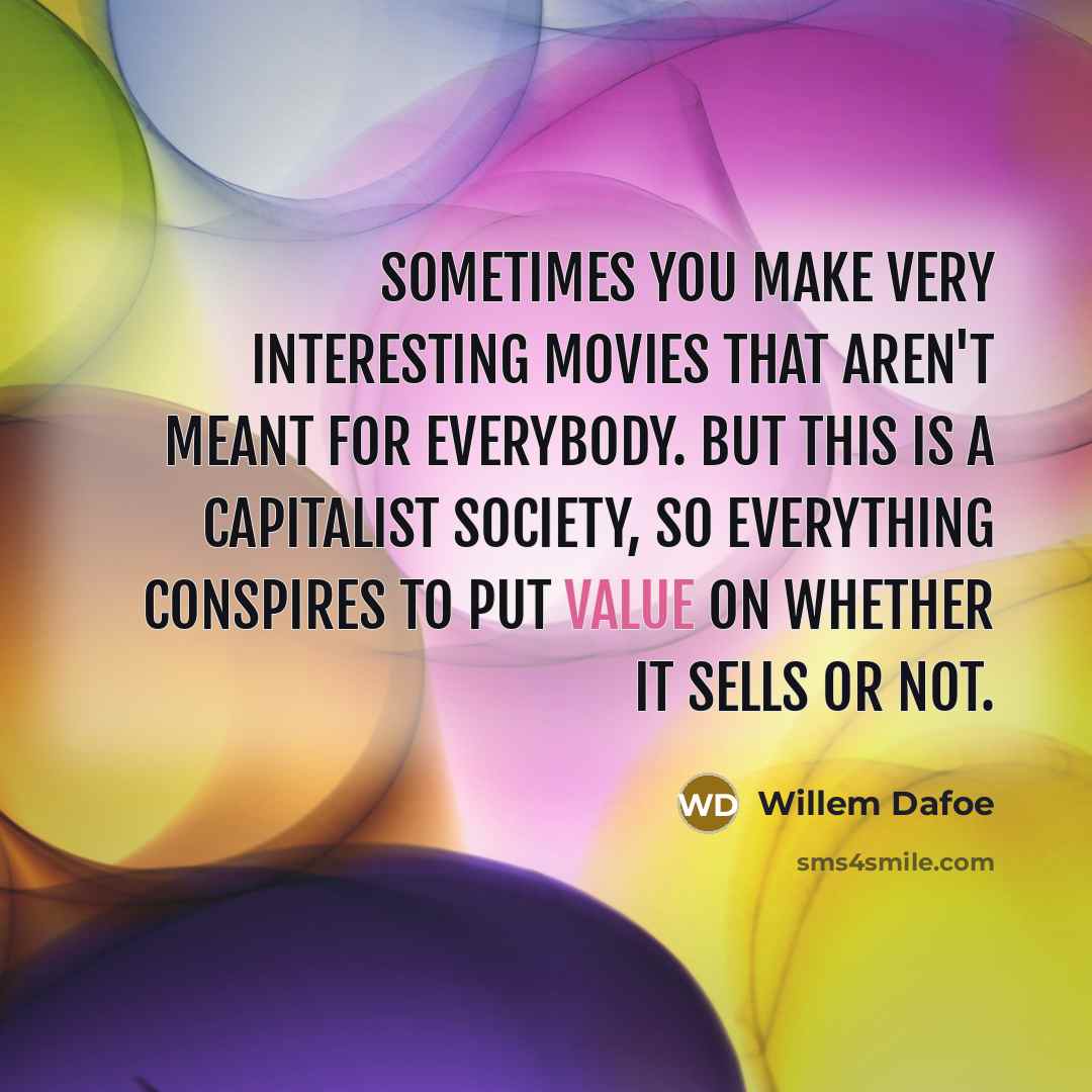 “Sometimes you make very interesting movies that aren't meant for everybody. But this is a capitalist society, so everything conspires to put value on whether it sells or not.” quote by Willem Dafoe