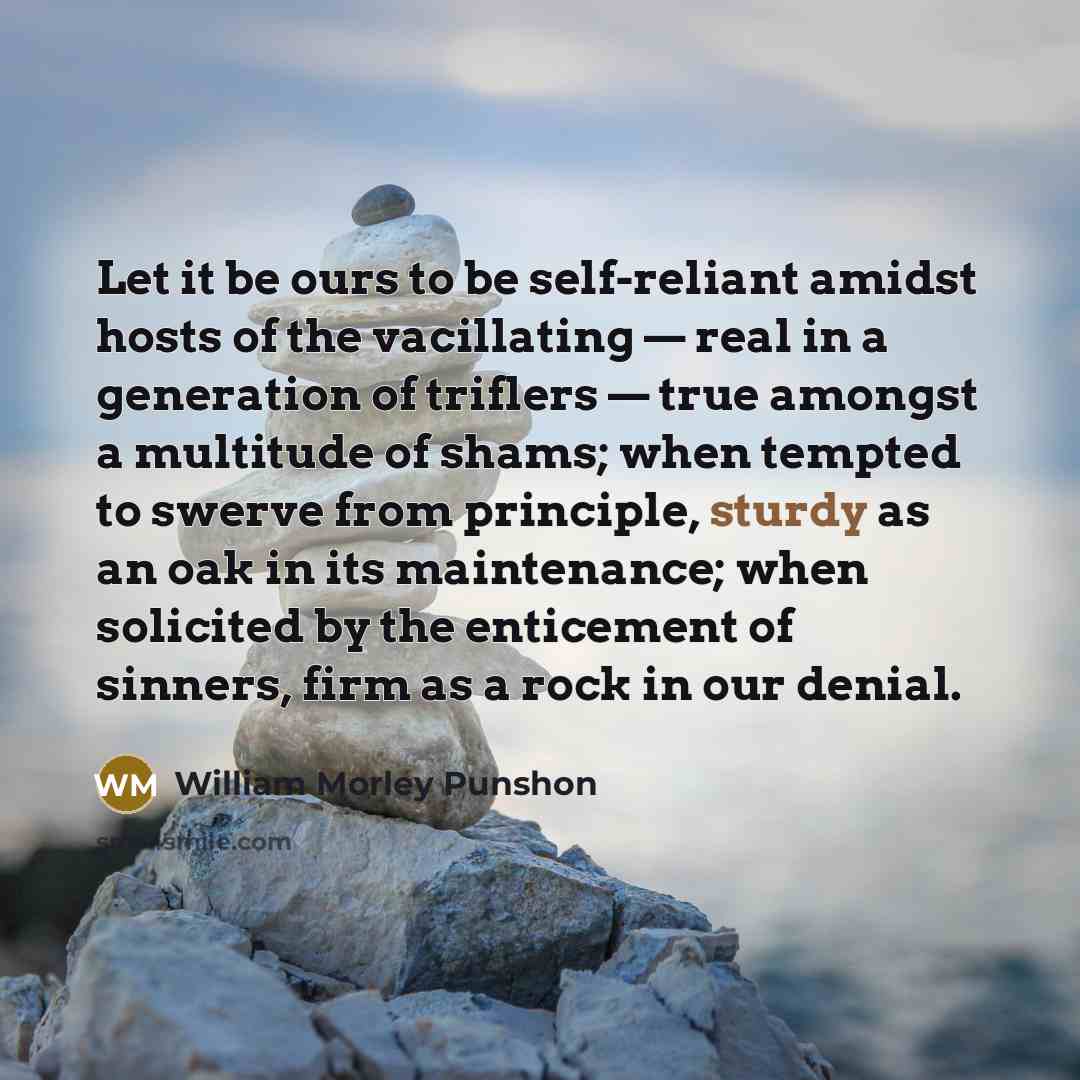 “Let it be ours to be self-reliant amidst hosts of the vacillating — real in a generation of triflers — true amongst a multitude of shams; when tempted to swerve from principle, sturdy as an oak in its maintenance; when solicited by the enticement of sinners, firm as a rock in our denial.” quote by William Morley Punshon