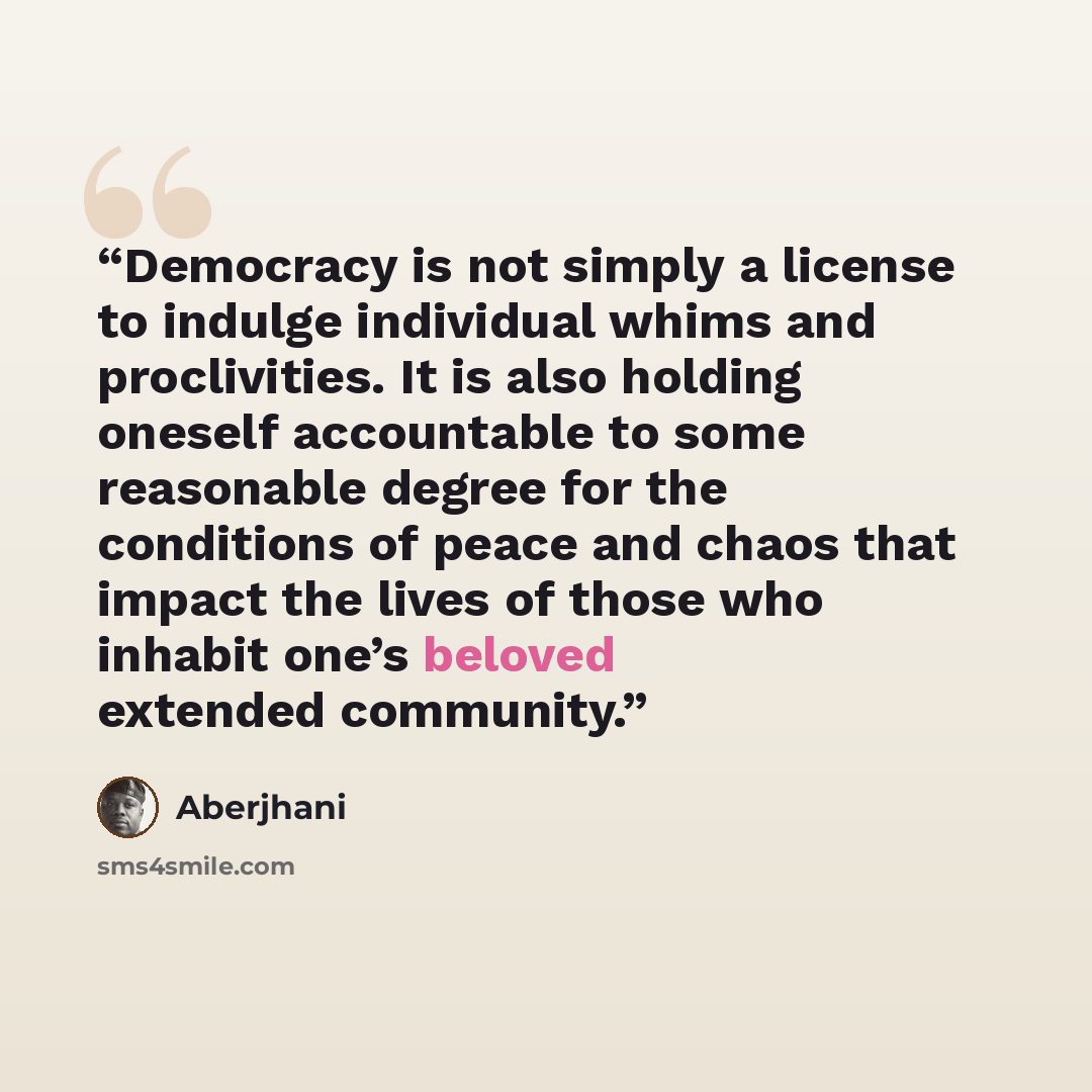 “Democracy is not simply a license to indulge individual whims and proclivities. It is also holding oneself accountable to some reasonable degree for the conditions of peace and chaos that impact the lives of those who inhabit one’s beloved extended community.” quote by Aberjhani