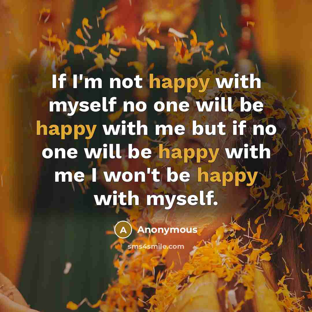“If I'm not happy with myself no one will be happy with me but if no one will be happy with me I won't be happy with myself.” quote by Anonymous