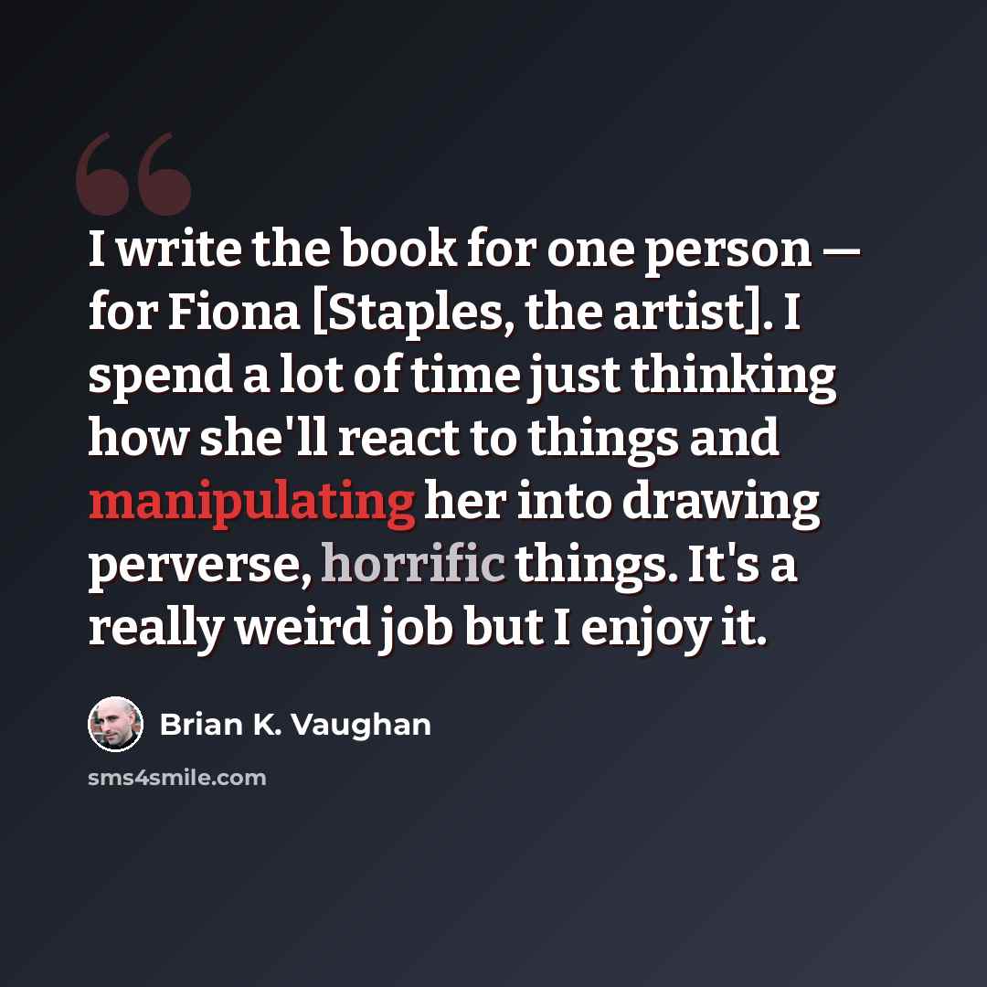 “I write the book for one person — for Fiona [Staples, the artist]. I spend a lot of time just thinking how she'll react to things and manipulating her into drawing perverse, horrific things. It's a really weird job but I enjoy it.” quote by Brian K. Vaughan