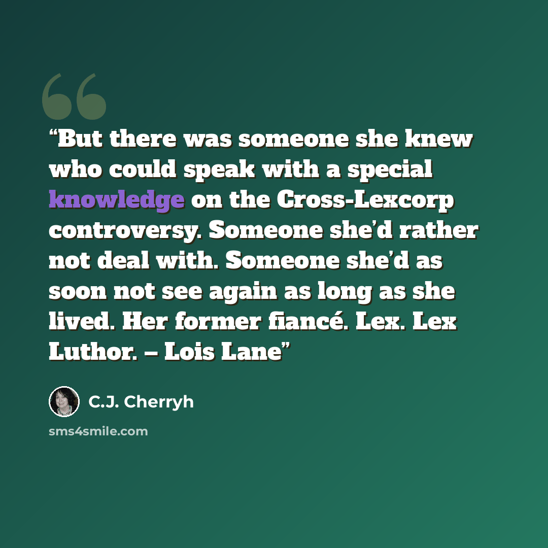 “But there was someone she knew who could speak with a special knowledge on the Cross-Lexcorp controversy. Someone she’d rather not deal with. Someone she’d as soon not see again as long as she lived. Her former fiancé. Lex. Lex Luthor. – Lois Lane” quote by C.J. Cherryh