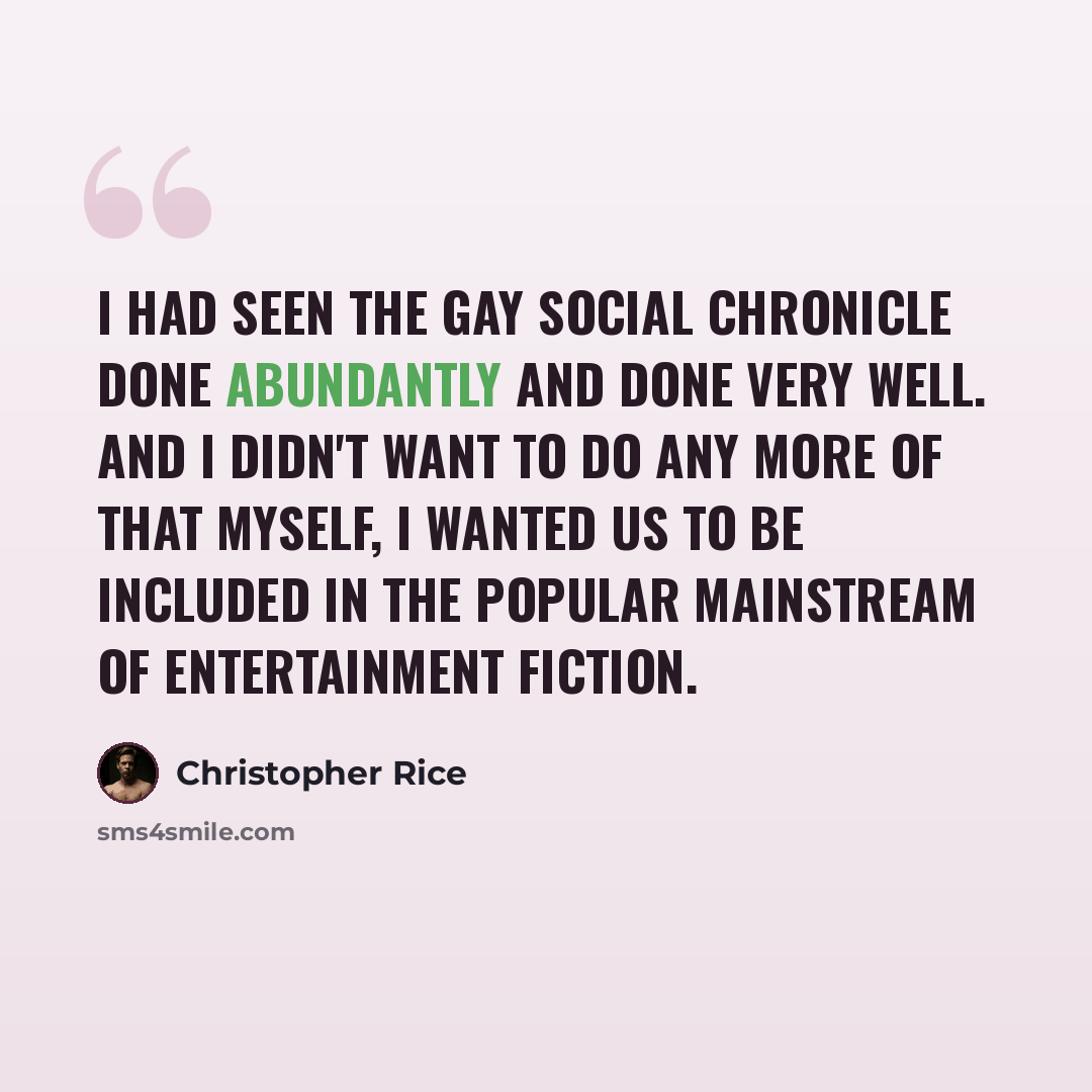 “I had seen the gay social chronicle done abundantly and done very well. And I didn't want to do any more of that myself, I wanted us to be included in the popular mainstream of entertainment fiction.” quote by Christopher Rice