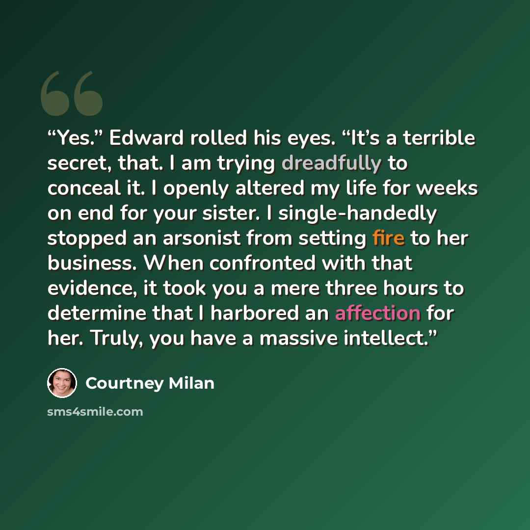 “Yes.” Edward rolled his eyes. “It’s a terrible secret, that. I am trying dreadfully to conceal it. I openly altered my life for weeks on end for your sister. I single-handedly stopped an arsonist from setting fire to her business. When confronted with that evidence, it took you a mere three hours…” quote by Courtney Milan