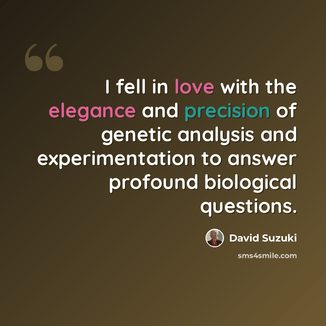 “I fell in love with the elegance and precision of genetic analysis and experimentation to answer profound biological questions.” quote by David Suzuki