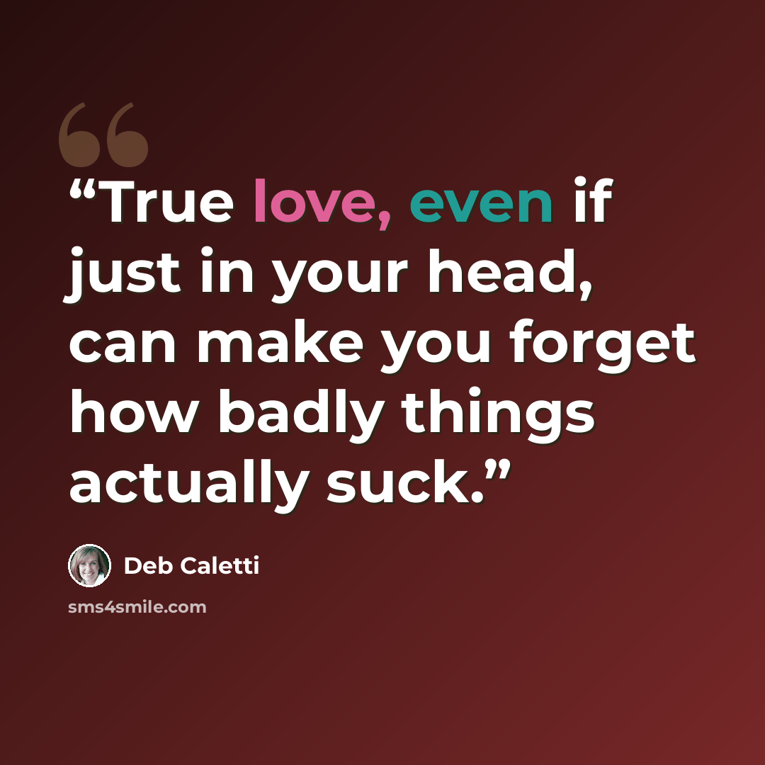 “True love, even if just in your head, can make you forget how badly things actually suck.” quote by Deb Caletti