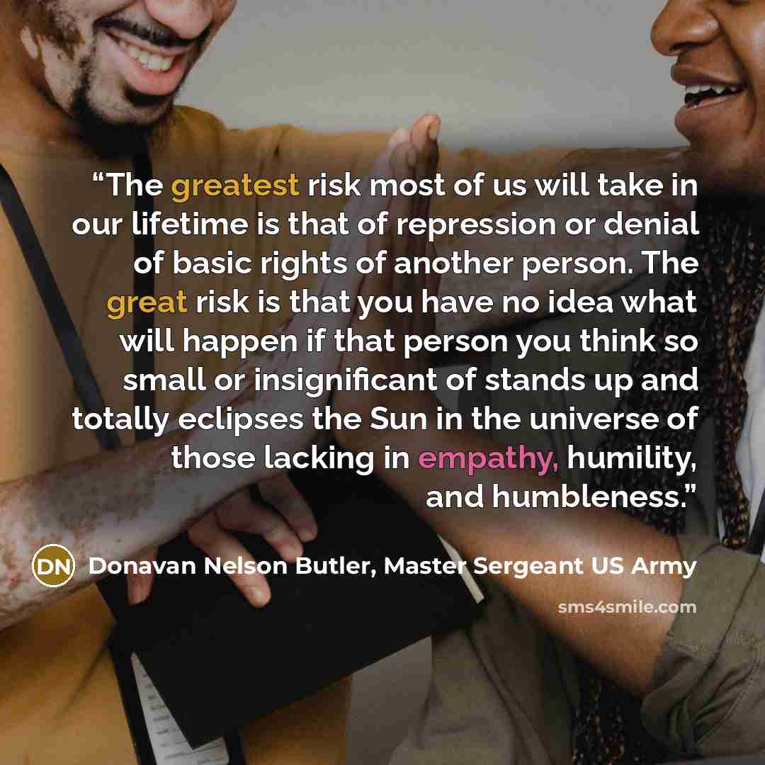 “The greatest risk most of us will take in our lifetime is that of repression or denial of basic rights of another person. The great risk is that you have no idea what will happen if that person you think so small or insignificant of stands up and totally eclipses the Sun in the universe of those…” quote by Donavan Nelson Butler, Master Sergeant US Army