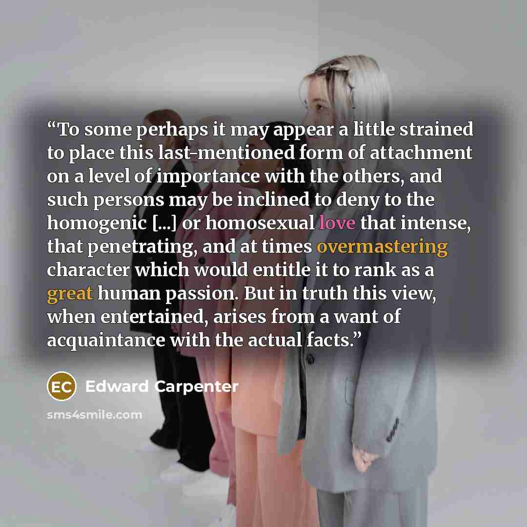 “To some perhaps it may appear a little strained to place this last-mentioned form of attachment on a level of importance with the others, and such persons may be inclined to deny to the homogenic [...] or homosexual love that intense, that penetrating, and at times overmastering character which…” quote by Edward Carpenter
