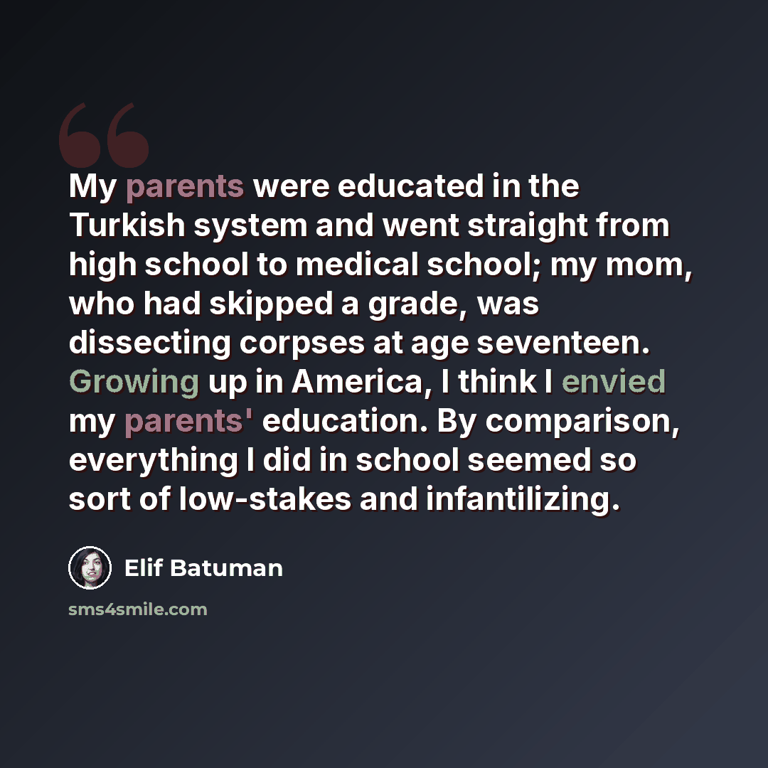 “My parents were educated in the Turkish system and went straight from high school to medical school; my mom, who had skipped a grade, was dissecting corpses at age seventeen. Growing up in America, I think I envied my parents' education. By comparison, everything I did in school seemed so sort of…” quote by Elif Batuman