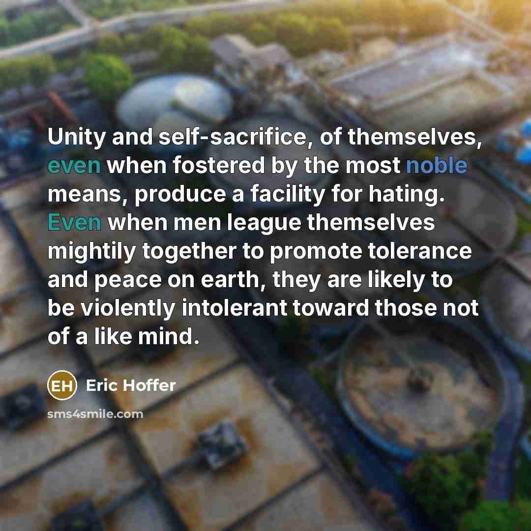 “Unity and self-sacrifice, of themselves, even when fostered by the most noble means, produce a facility for hating. Even when men league themselves mightily together to promote tolerance and peace on earth, they are likely to be violently intolerant toward those not of a like mind.” quote by Eric Hoffer
