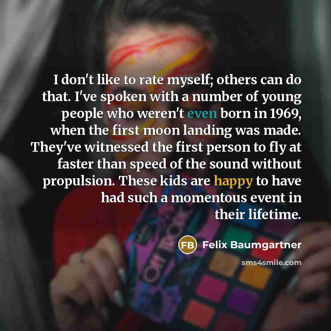 “I don't like to rate myself; others can do that. I've spoken with a number of young people who weren't even born in 1969, when the first moon landing was made. They've witnessed the first person to fly at faster than speed of the sound without propulsion. These kids are happy to have had such a…” quote by Felix Baumgartner