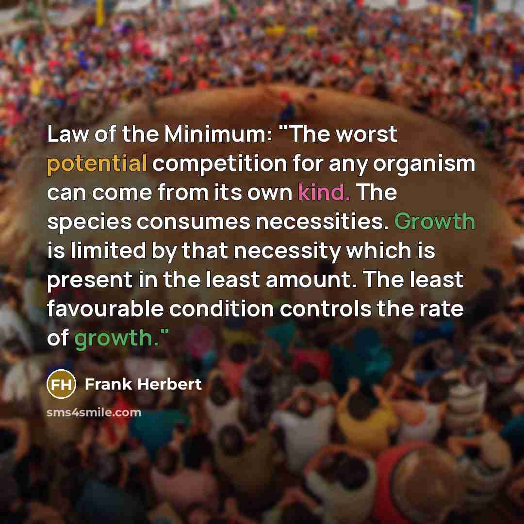 “Law of the Minimum: "The worst potential competition for any organism can come from its own kind. The species consumes necessities. Growth is limited by that necessity which is present in the least amount. The least favourable condition controls the rate of growth."” quote by Frank Herbert