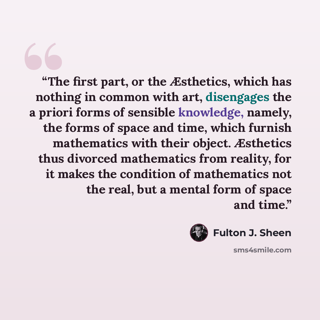 “The first part, or the Æsthetics, which has nothing in common with art, disengages the a priori forms of sensible knowledge, namely, the forms of space and time, which furnish mathematics with their object. Æsthetics thus divorced mathematics from reality, for it makes the condition of mathematics…” quote by Fulton J. Sheen