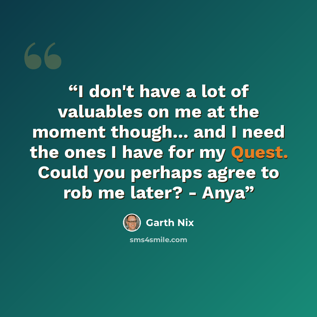 “I don't have a lot of valuables on me at the moment though... and I need the ones I have for my Quest. Could you perhaps agree to rob me later? - Anya” quote by Garth Nix