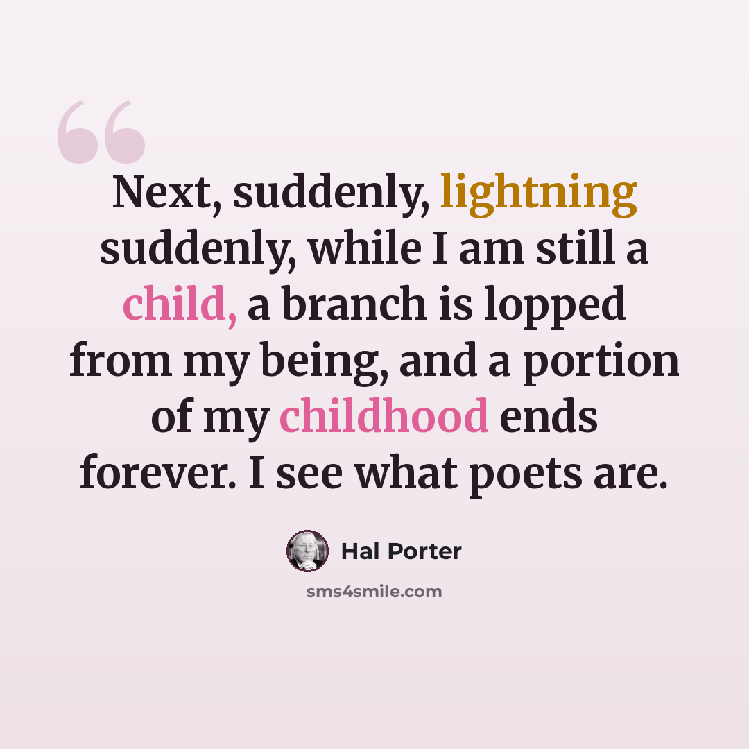 “Next, suddenly, lightning suddenly, while I am still a child, a branch is lopped from my being, and a portion of my childhood ends forever. I see what poets are.” quote by Hal Porter