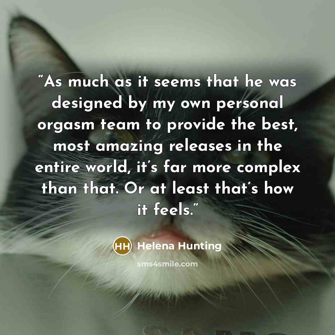 “As much as it seems that he was designed by my own personal orgasm team to provide the best, most amazing releases in the entire world, it’s far more complex than that. Or at least that’s how it feels.” quote by Helena Hunting