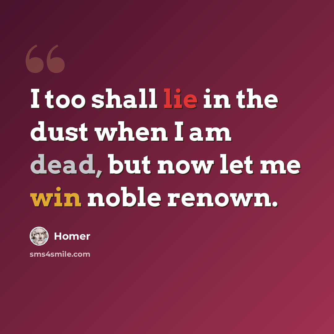 “I too shall lie in the dust when I am dead, but now let me win noble renown.” quote by Homer