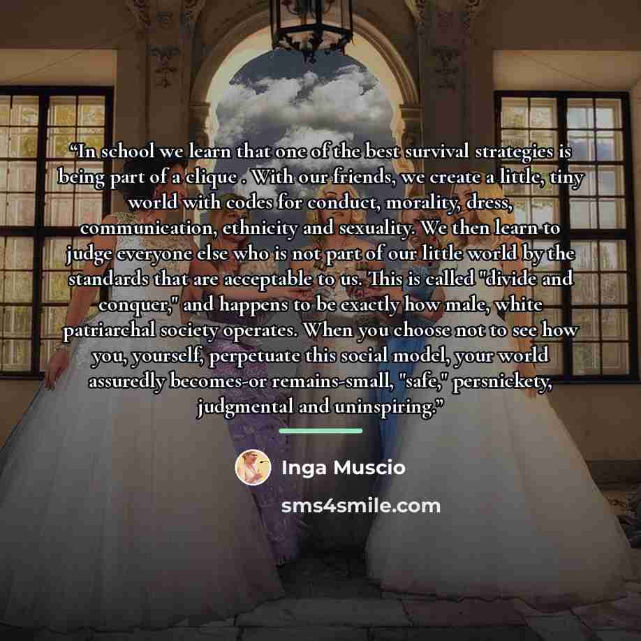 “In school we learn that one of the best survival strategies is being part of a clique . With our friends, we create a little, tiny world with codes for conduct, morality, dress, communication, ethnicity and sexuality. We then learn to judge everyone else who is not part of our little world by the…” quote by Inga Muscio